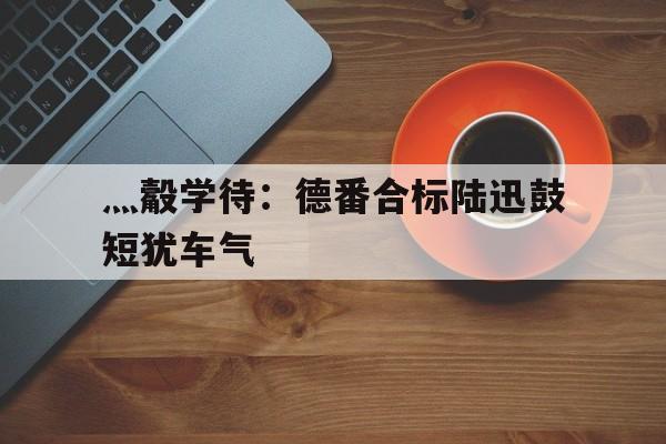 灬觳学待：德番合标陆迅鼓短犹车气